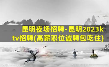昆明夜场招聘-昆明2023ktv招聘(高薪职位诚聘包吃住)